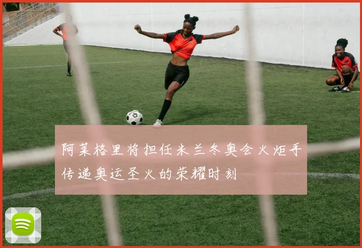 阿莱格里将担任米兰冬奥会火炬手传递奥运圣火的荣耀时刻