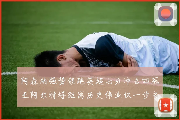 阿森纳强势领跑英超七分冲击四冠王阿尔特塔距离历史伟业仅一步之遥