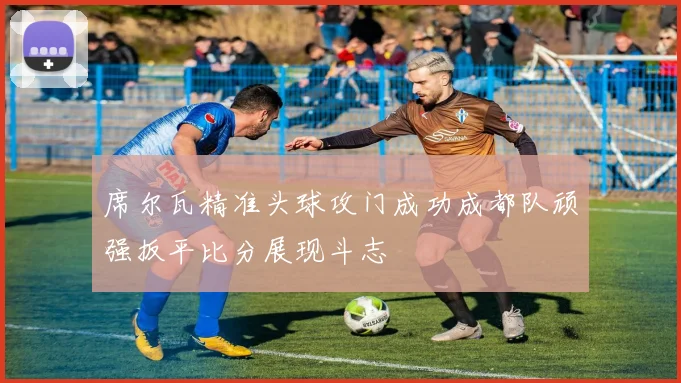 席尔瓦精准头球攻门成功成都队顽强扳平比分展现斗志