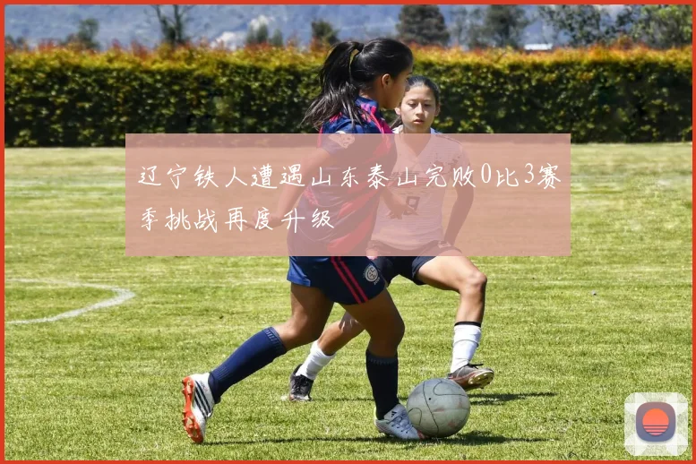 辽宁铁人遭遇山东泰山完败0比3赛季挑战再度升级