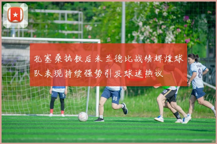 孔塞桑执教后米兰德比战绩辉煌球队表现持续强势引发球迷热议